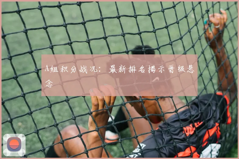 A组积分战况：最新排名揭示晋级悬念
