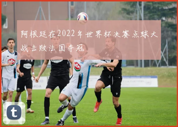 阿根廷在2022年世界杯决赛点球大战击败法国夺冠